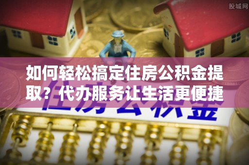 瑞昌如何轻松搞定住房公积金提取？代办服务让生活更便捷