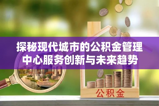 瑞昌探秘现代城市的公积金管理中心服务创新与未来趋势