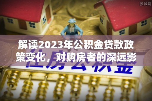 瑞昌解读2023年公积金贷款政策变化，对购房者的深远影响