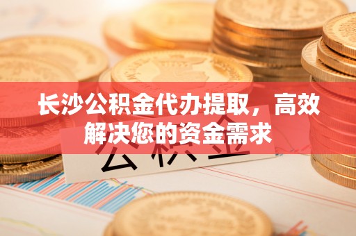 瑞昌长沙公积金代办提取，高效解决您的资金需求