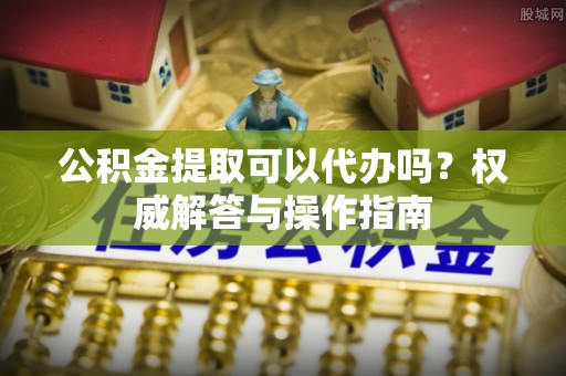 瑞昌公积金提取可以代办吗？权威解答与操作指南